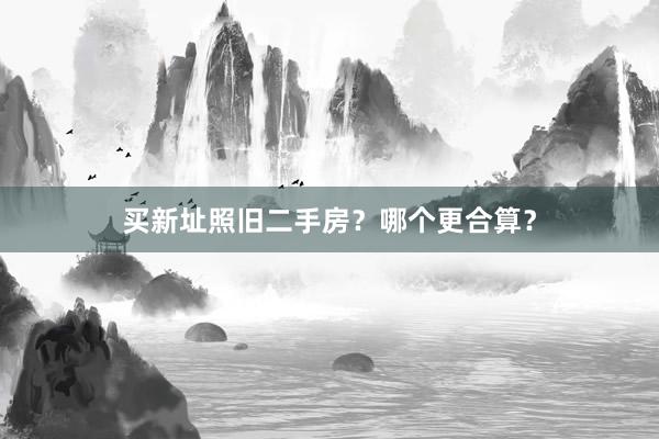 买新址照旧二手房？哪个更合算？