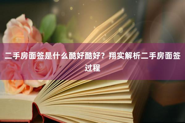 二手房面签是什么酷好酷好？翔实解析二手房面签过程