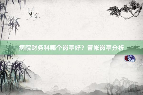病院财务科哪个岗亭好？管帐岗亭分析