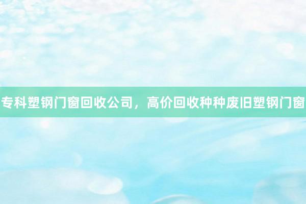 专科塑钢门窗回收公司，高价回收种种废旧塑钢门窗