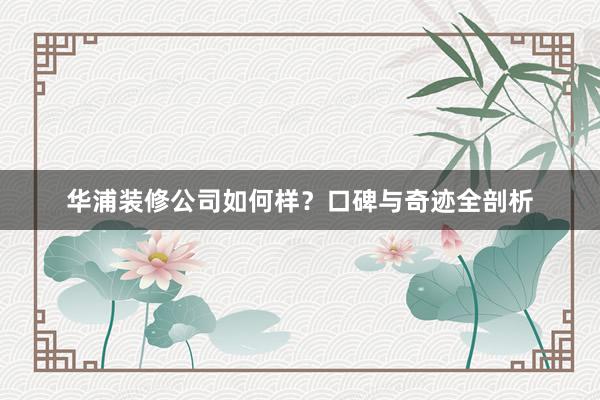 华浦装修公司如何样？口碑与奇迹全剖析