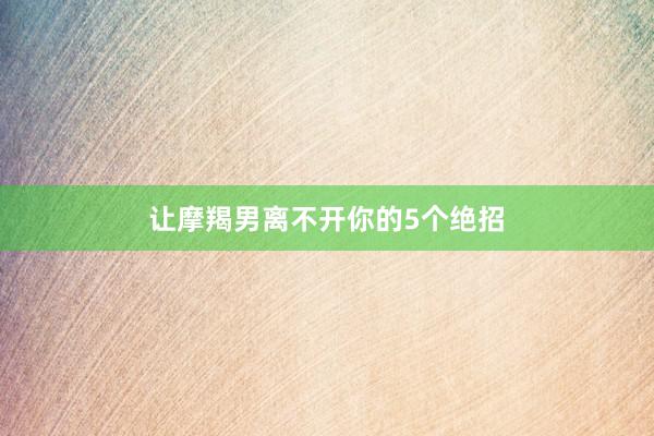 让摩羯男离不开你的5个绝招