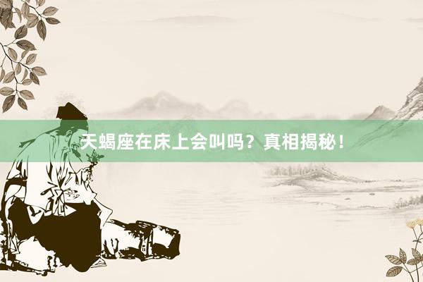 天蝎座在床上会叫吗？真相揭秘！