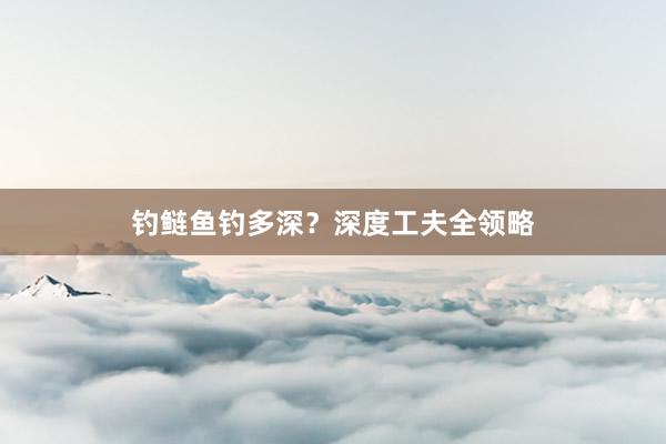 钓鲢鱼钓多深？深度工夫全领略